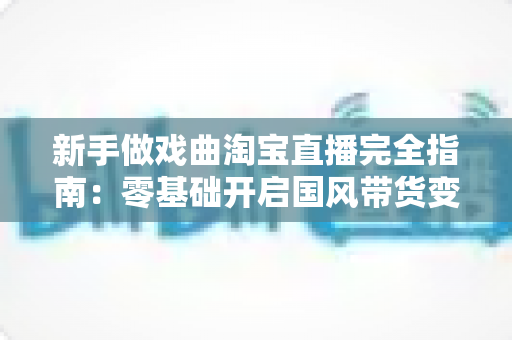 新手做戏曲淘宝直播完全指南:零基础开启国风带货变现之路 新手做戏曲淘宝直播完全指南:零基础开启国风带货变现之路