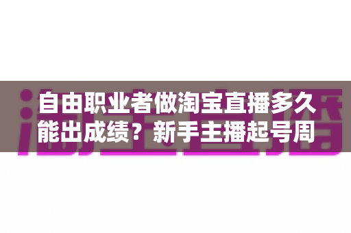 自由职业者做淘宝直播多久能出成绩？新手主播起号周期与实战攻略全解析