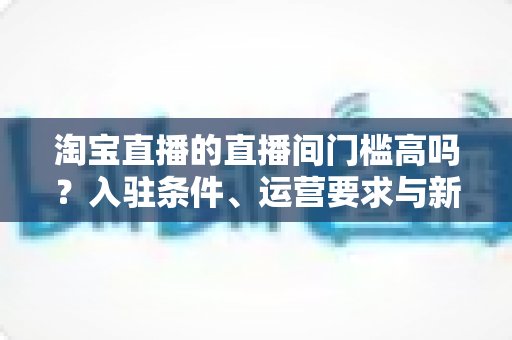 淘宝直播的直播间门槛高吗?入驻条件、运营要求与新手起步全解析 淘宝直播的直播间门槛高吗?入驻条件、运营要求与新手起步全解析