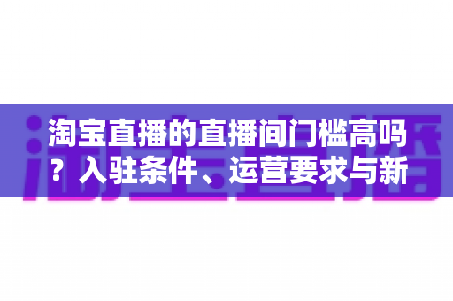 淘宝直播的直播间门槛高吗?入驻条件、运营要求与新手起步全解析 淘宝直播的直播间门槛高吗?入驻条件、运营要求与新手起步全解析