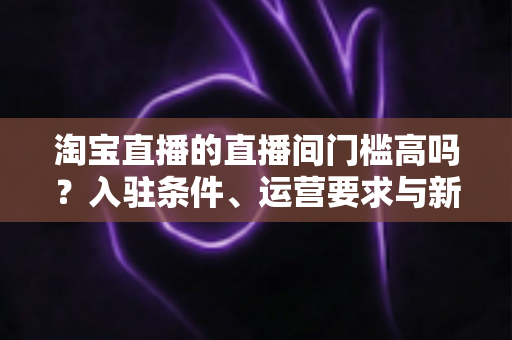 淘宝直播的直播间门槛高吗？入驻条件、运营要求与新手起步全解析