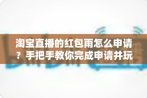 淘宝直播的红包雨怎么申请？手把手教你完成申请并玩转直播间营销