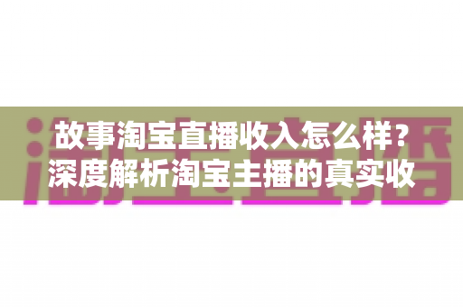 故事淘宝直播收入怎么样?深度解析淘宝主播的真实收入水平与赚钱故事 故事淘宝直播收入怎么样?深度解析淘宝主播的真实收入水平与赚钱故事