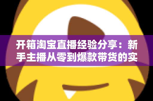开箱淘宝直播经验分享:新手主播从零到爆款带货的实战指南 开箱淘宝直播经验分享:新手主播从零到爆款带货的实战指南