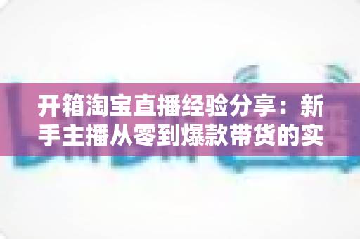 开箱淘宝直播经验分享:新手主播从零到爆款带货的实战指南 开箱淘宝直播经验分享:新手主播从零到爆款带货的实战指南