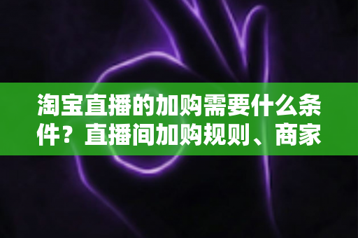 淘宝直播的加购需要什么条件？直播间加购规则、商家资质与提升加购率全解析