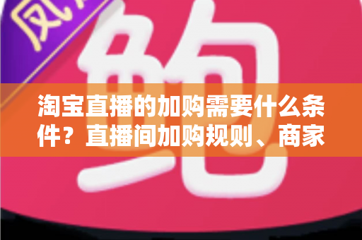 淘宝直播的加购需要什么条件？直播间加购规则、商家资质与提升加购率全解析
