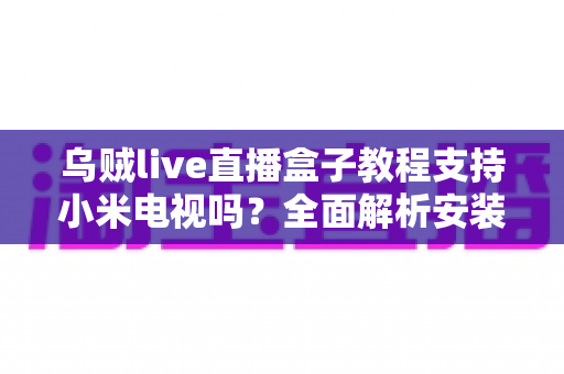 乌贼live直播盒子教程支持小米电视吗?全面解析安装方法、兼容性与使用须知 乌贼live直播盒子教程支持小米电视吗?全面解析安装方法、兼容性与使用须知