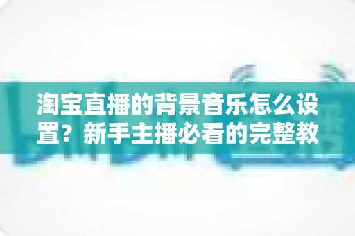 淘宝直播的背景音乐怎么设置?新手主播必看的完整教程与实用技巧 淘宝直播的背景音乐怎么设置?新手主播必看的完整教程与实用技巧