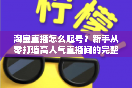 淘宝直播怎么起号?新手从零打造高人气直播间的完整实战攻略 淘宝直播怎么起号?新手从零打造高人气直播间的完整实战攻略