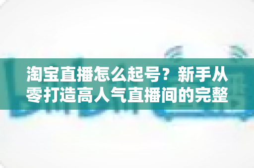 淘宝直播怎么起号?新手从零打造高人气直播间的完整实战攻略 淘宝直播怎么起号?新手从零打造高人气直播间的完整实战攻略
