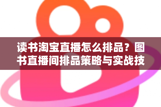 读书淘宝直播怎么排品?图书直播间排品策略与实战技巧全解析 读书淘宝直播怎么排品?图书直播间排品策略与实战技巧全解析