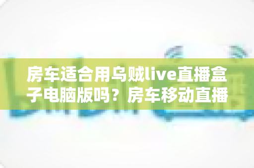 房车适合用乌贼live直播盒子电脑版吗？房车移动直播方案全面解析与实用指南