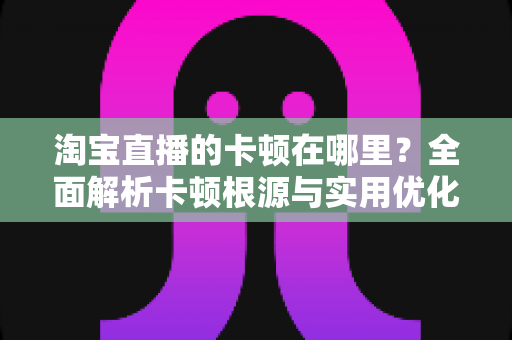 淘宝直播的卡顿在哪里？全面解析卡顿根源与实用优化方案