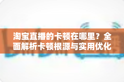 淘宝直播的卡顿在哪里？全面解析卡顿根源与实用优化方案