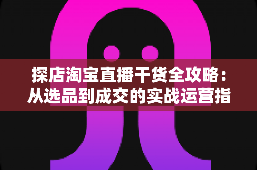 探店淘宝直播干货全攻略：从选品到成交的实战运营指南