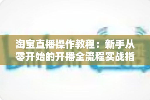 淘宝直播操作教程：新手从零开始的开播全流程实战指南