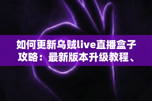 如何更新乌贼live直播盒子攻略:最新版本升级教程、常见故障排查与安全更新全指南 如何更新乌贼live直播盒子攻略:最新版本升级教程、常见故障排查与安全更新全指南