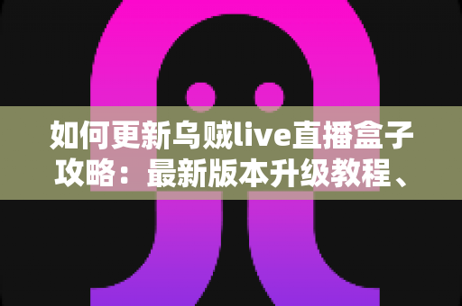 如何更新乌贼live直播盒子攻略：最新版本升级教程、常见故障排查与安全更新全指南