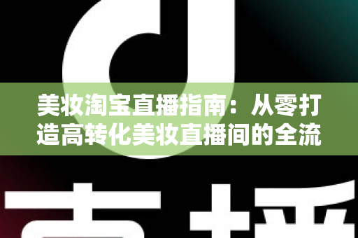 美妆淘宝直播指南:从零打造高转化美妆直播间的全流程实战攻略 美妆淘宝直播指南:从零打造高转化美妆直播间的全流程实战攻略