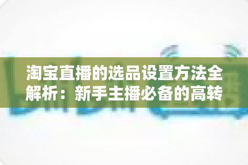 淘宝直播的选品设置方法全解析:新手主播必备的高转化选品实战指南 淘宝直播的选品设置方法全解析:新手主播必备的高转化选品实战指南