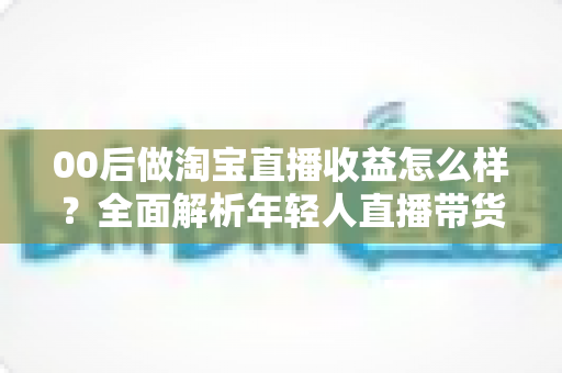 00后做淘宝直播收益怎么样?全面解析年轻人直播带货的真实收入、发展前景与入行指南 00后做淘宝直播收益怎么样?全面解析年轻人直播带货的真实收入、发展前景与入行指南