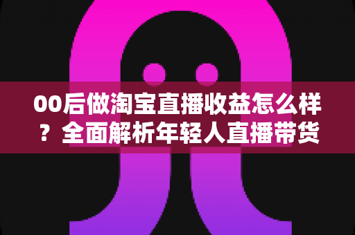 00后做淘宝直播收益怎么样?全面解析年轻人直播带货的真实收入、发展前景与入行指南 00后做淘宝直播收益怎么样?全面解析年轻人直播带货的真实收入、发展前景与入行指南