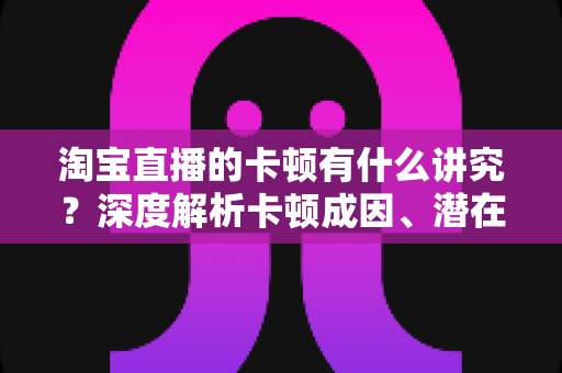 淘宝直播的卡顿有什么讲究?深度解析卡顿成因、潜在影响与实战优化全攻略 淘宝直播的卡顿有什么讲究?深度解析卡顿成因、潜在影响与实战优化全攻略
