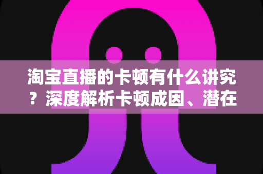 淘宝直播的卡顿有什么讲究?深度解析卡顿成因、潜在影响与实战优化全攻略 淘宝直播的卡顿有什么讲究?深度解析卡顿成因、潜在影响与实战优化全攻略