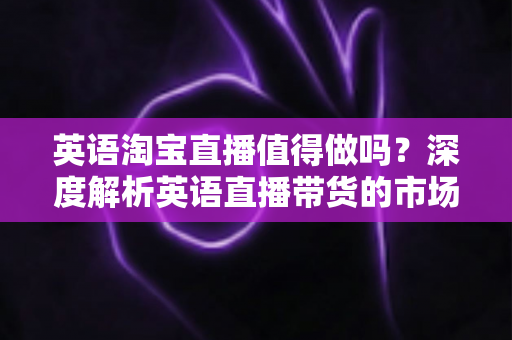 英语淘宝直播值得做吗？深度解析英语直播带货的市场机遇与实操指南