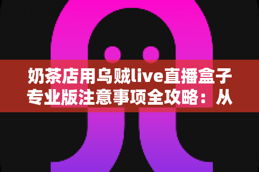 奶茶店用乌贼live直播盒子专业版注意事项全攻略：从开播准备到合规运营的实用指南