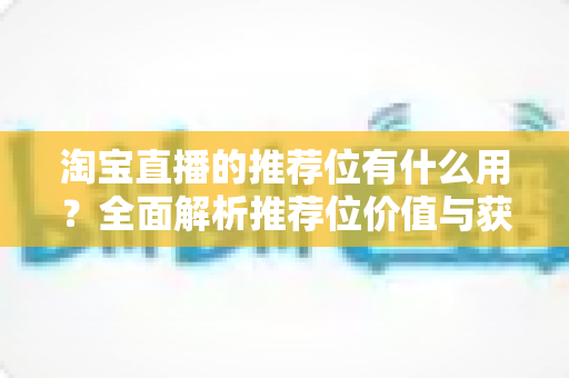 淘宝直播的推荐位有什么用?全面解析推荐位价值与获取攻略 淘宝直播的推荐位有什么用?全面解析推荐位价值与获取攻略