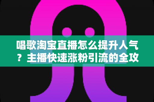 唱歌淘宝直播怎么提升人气?主播快速涨粉引流的全攻略秘籍 唱歌淘宝直播怎么提升人气?主播快速涨粉引流的全攻略秘籍