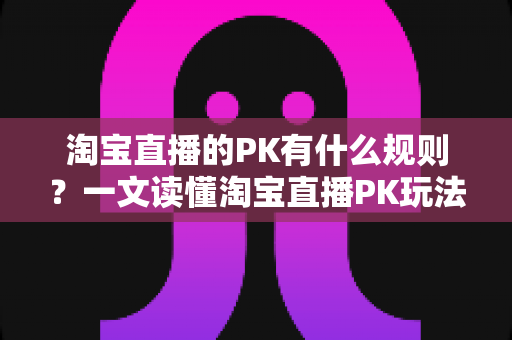 淘宝直播的PK有什么规则？一文读懂淘宝直播PK玩法、评分机制与避坑指南