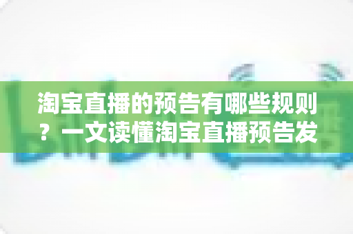 淘宝直播的预告有哪些规则？一文读懂淘宝直播预告发布规范、避坑要点与运营技巧