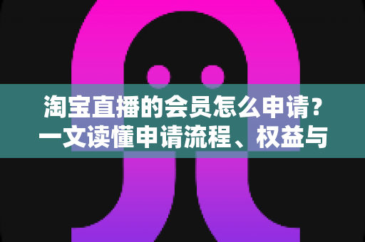 淘宝直播的会员怎么申请？一文读懂申请流程、权益与常见问题全攻略