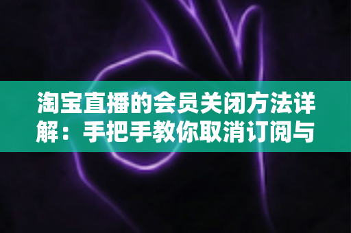 淘宝直播的会员关闭方法详解：手把手教你取消订阅与自动续费