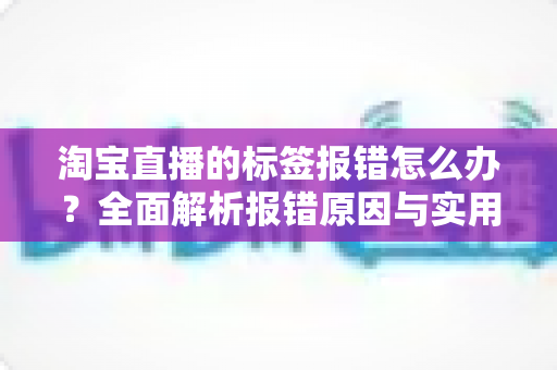 淘宝直播的标签报错怎么办?全面解析报错原因与实用解决方案指南 淘宝直播的标签报错怎么办?全面解析报错原因与实用解决方案指南