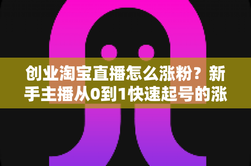 创业淘宝直播怎么涨粉？新手主播从0到1快速起号的涨粉实战指南