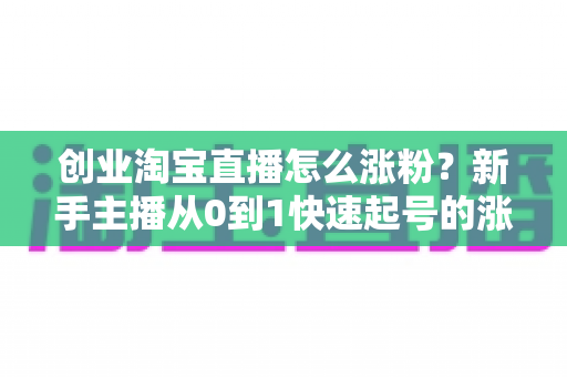 创业淘宝直播怎么涨粉？新手主播从0到1快速起号的涨粉实战指南