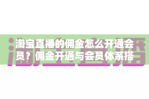 淘宝直播的佣金怎么开通会员？佣金开通与会员体系搭建全流程实用指南