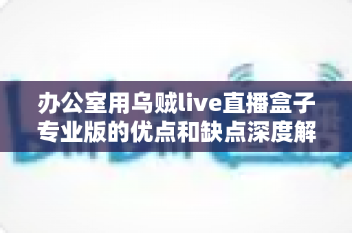 办公室用乌贼live直播盒子专业版的优点和缺点深度解析:企业直播采购必读指南 办公室用乌贼live直播盒子专业版的优点和缺点深度解析:企业直播采购必读指南