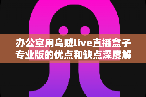 办公室用乌贼live直播盒子专业版的优点和缺点深度解析：企业直播采购必读指南