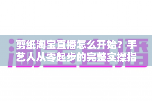剪纸淘宝直播怎么开始？手艺人从零起步的完整实操指南