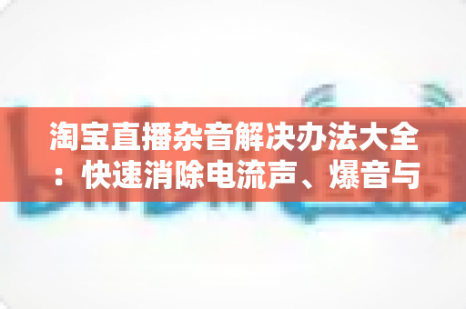淘宝直播杂音解决办法大全:快速消除电流声、爆音与杂讯的实用指南 淘宝直播杂音解决办法大全:快速消除电流声、爆音与杂讯的实用指南