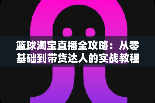 篮球淘宝直播全攻略:从零基础到带货达人的实战教程 篮球淘宝直播全攻略:从零基础到带货达人的实战教程