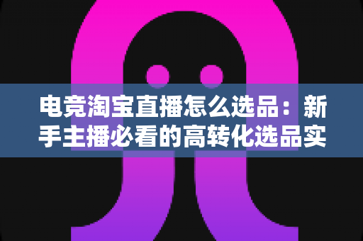 电竞淘宝直播怎么选品:新手主播必看的高转化选品实战指南 电竞淘宝直播怎么选品:新手主播必看的高转化选品实战指南