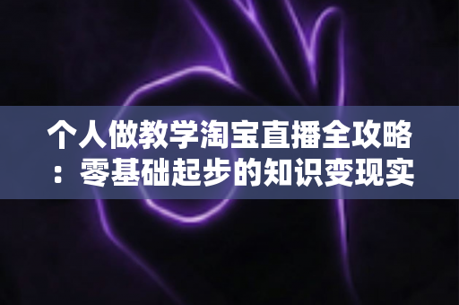 个人做教学淘宝直播全攻略：零基础起步的知识变现实操指南