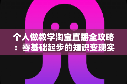 个人做教学淘宝直播全攻略：零基础起步的知识变现实操指南