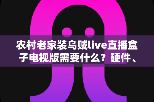 农村老家装乌贼live直播盒子电视版需要什么？硬件、网络与安装条件全解析，看完就能轻松上手